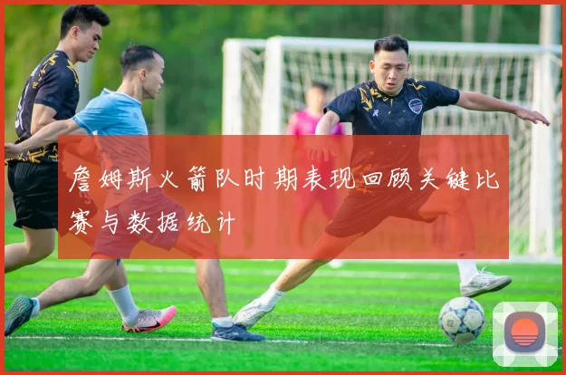 詹姆斯火箭队时期表现回顾关键比赛与数据统计