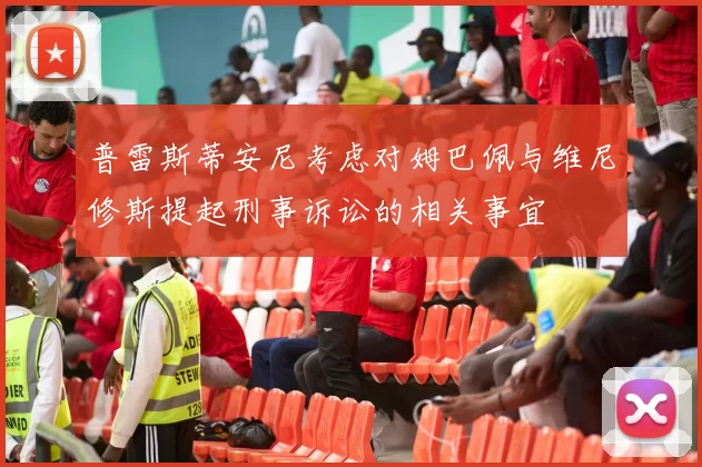 普雷斯蒂安尼考虑对姆巴佩与维尼修斯提起刑事诉讼的相关事宜