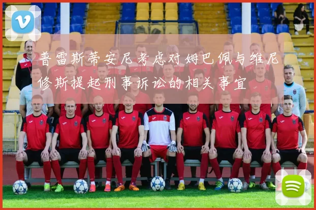 普雷斯蒂安尼考虑对姆巴佩与维尼修斯提起刑事诉讼的相关事宜