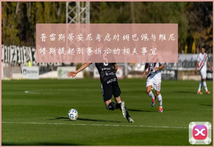 普雷斯蒂安尼考虑对姆巴佩与维尼修斯提起刑事诉讼的相关事宜