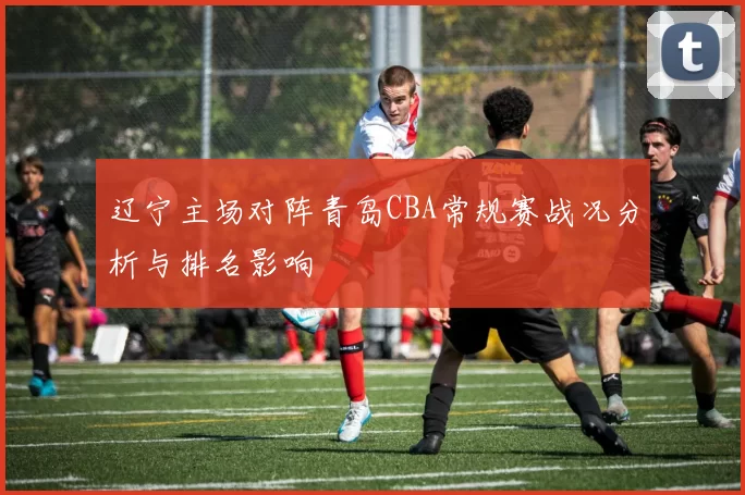辽宁主场对阵青岛CBA常规赛战况分析与排名影响