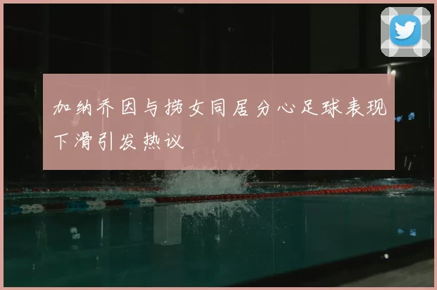 加纳乔因与捞女同居分心足球表现下滑引发热议