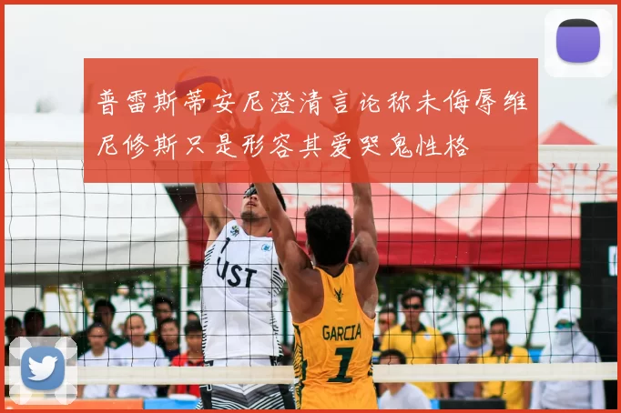 普雷斯蒂安尼澄清言论称未侮辱维尼修斯只是形容其爱哭鬼性格