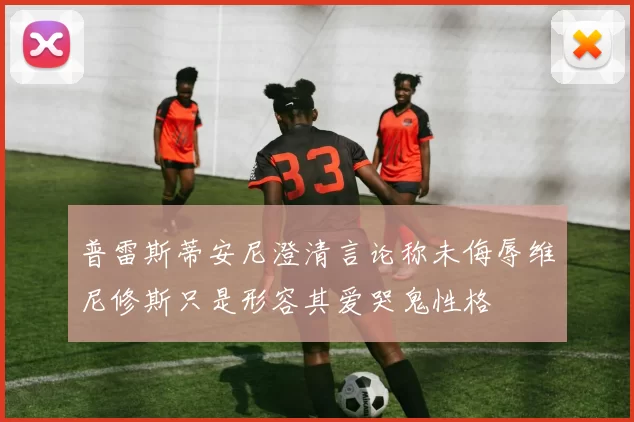 普雷斯蒂安尼澄清言论称未侮辱维尼修斯只是形容其爱哭鬼性格
