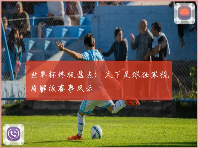 世界杯终极盘点：天下足球独家视角解读赛事风云