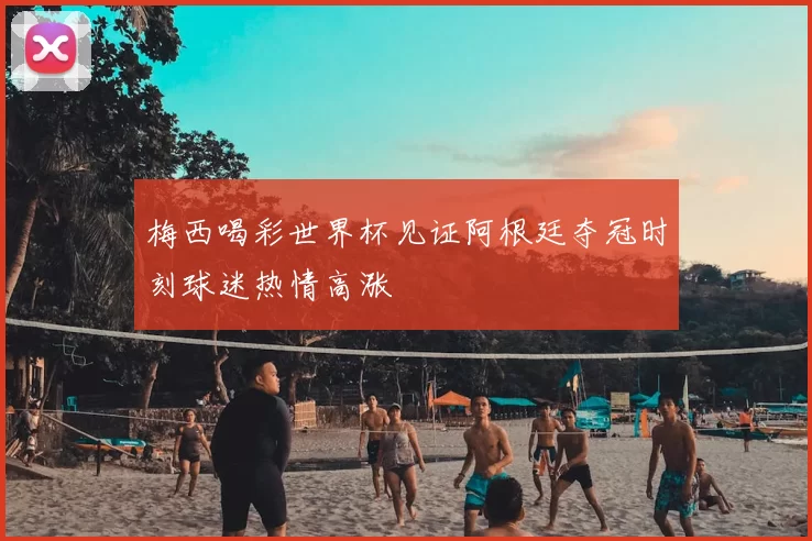 梅西喝彩世界杯见证阿根廷夺冠时刻球迷热情高涨