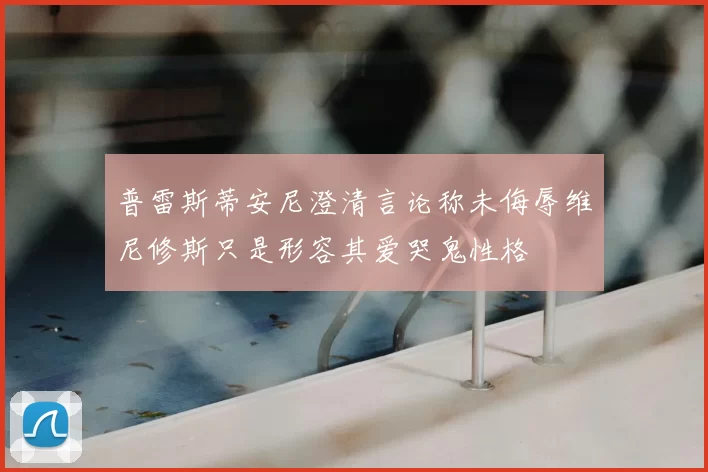 普雷斯蒂安尼澄清言论称未侮辱维尼修斯只是形容其爱哭鬼性格