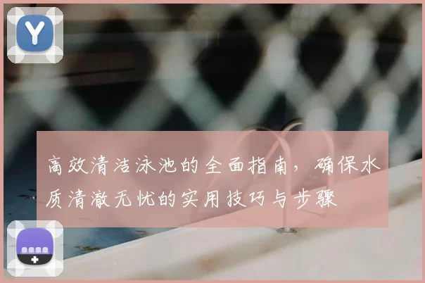 高效清洁泳池的全面指南,确保水质清澈无忧的实用技巧与步骤
