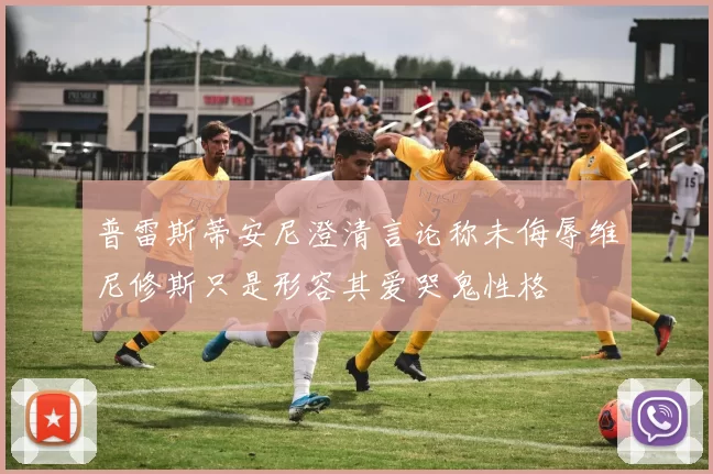 普雷斯蒂安尼澄清言论称未侮辱维尼修斯只是形容其爱哭鬼性格