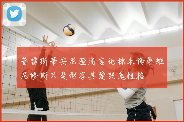 普雷斯蒂安尼澄清言论称未侮辱维尼修斯只是形容其爱哭鬼性格