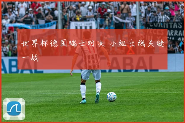 世界杯德国瑞士对决 小组出线关键一战