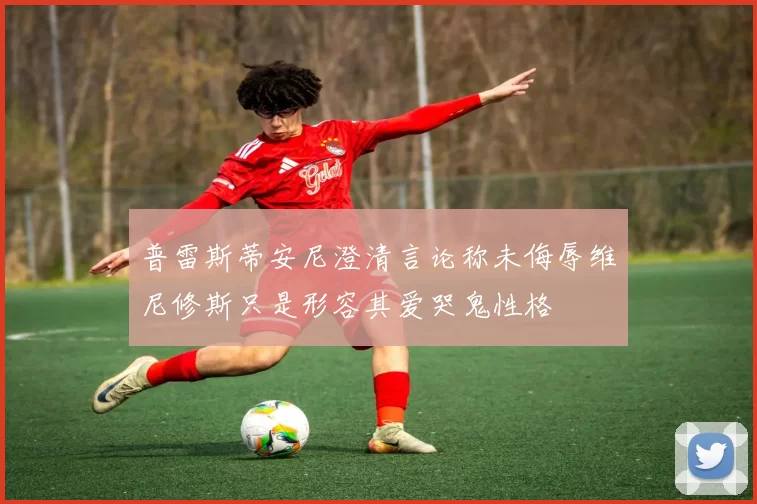 普雷斯蒂安尼澄清言论称未侮辱维尼修斯只是形容其爱哭鬼性格