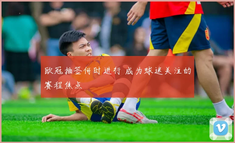欧冠抽签何时进行 成为球迷关注的赛程焦点