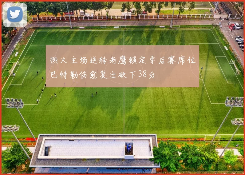 热火主场逆转老鹰锁定季后赛席位巴特勒伤愈复出砍下38分