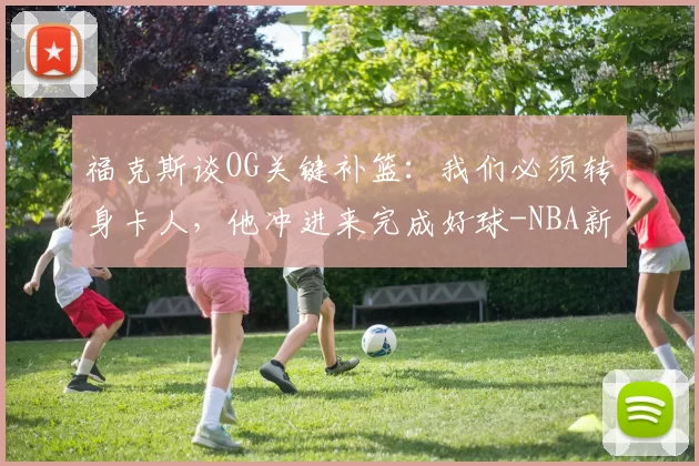福克斯谈OG关键补篮：我们必须转身卡人，他冲进来完成好球-NBA新闻