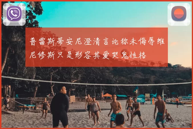 普雷斯蒂安尼澄清言论称未侮辱维尼修斯只是形容其爱哭鬼性格