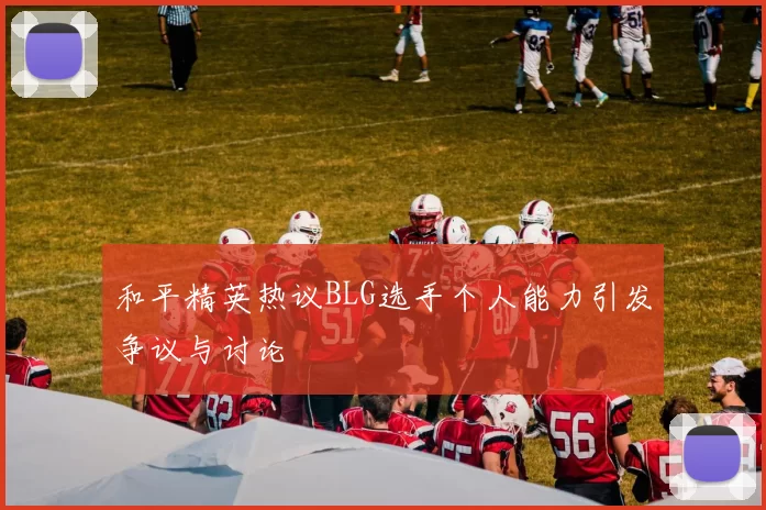 和平精英热议BLG选手个人能力引发争议与讨论