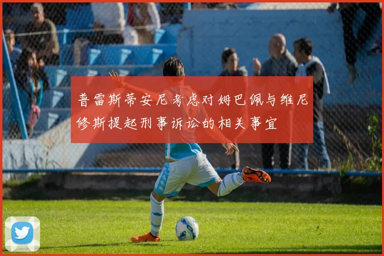 普雷斯蒂安尼考虑对姆巴佩与维尼修斯提起刑事诉讼的相关事宜