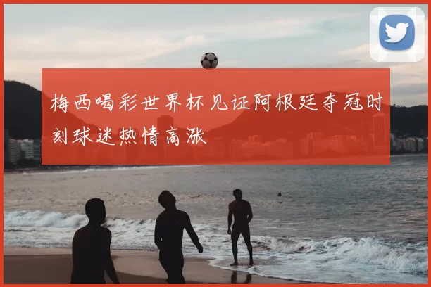 梅西喝彩世界杯见证阿根廷夺冠时刻球迷热情高涨