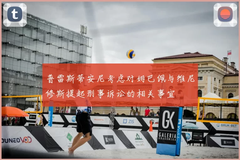 普雷斯蒂安尼考虑对姆巴佩与维尼修斯提起刑事诉讼的相关事宜