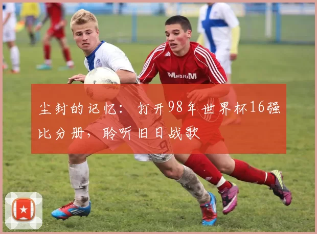 尘封的记忆:打开98年世界杯16强比分册,聆听旧日战歌