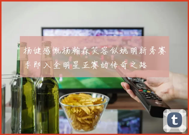 杨健感慨杨瀚森笑容似姚明新秀赛季即入全明星正赛的传奇之路
