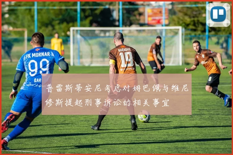 普雷斯蒂安尼考虑对姆巴佩与维尼修斯提起刑事诉讼的相关事宜