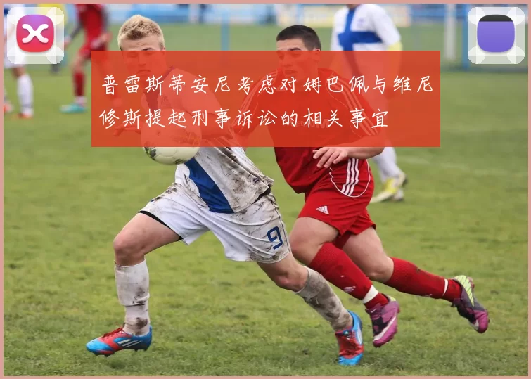 普雷斯蒂安尼考虑对姆巴佩与维尼修斯提起刑事诉讼的相关事宜