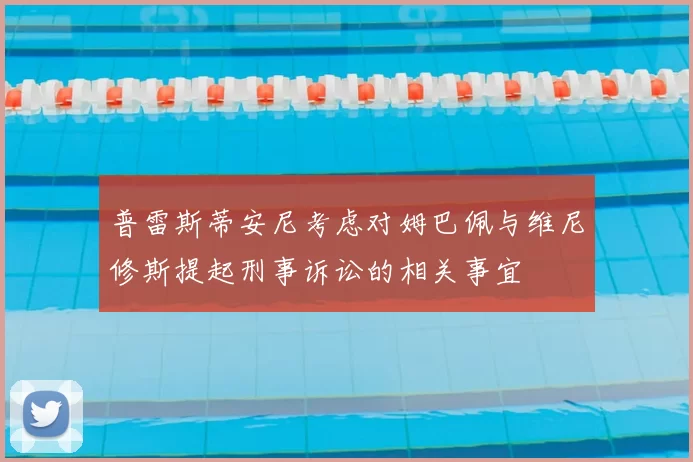 普雷斯蒂安尼考虑对姆巴佩与维尼修斯提起刑事诉讼的相关事宜
