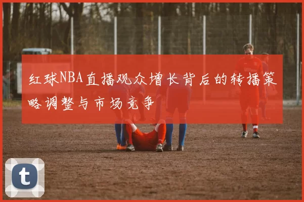 红球NBA直播观众增长背后的转播策略调整与市场竞争