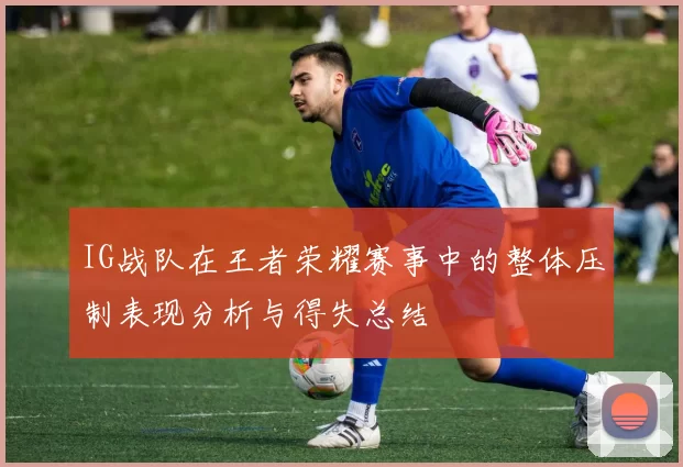 IG战队在王者荣耀赛事中的整体压制表现分析与得失总结