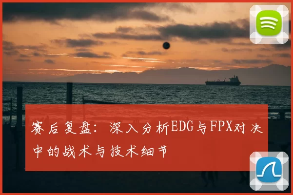 赛后复盘：深入分析EDG与FPX对决中的战术与技术细节