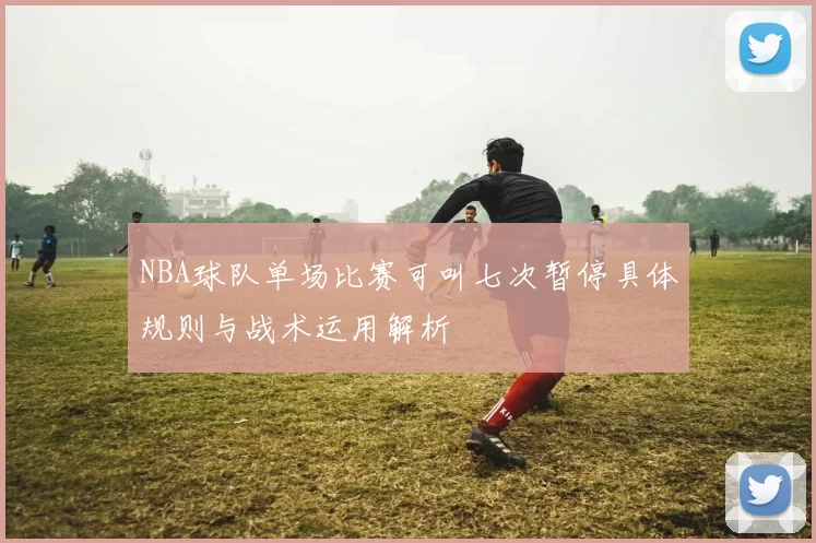 NBA球队单场比赛可叫七次暂停具体规则与战术运用解析
