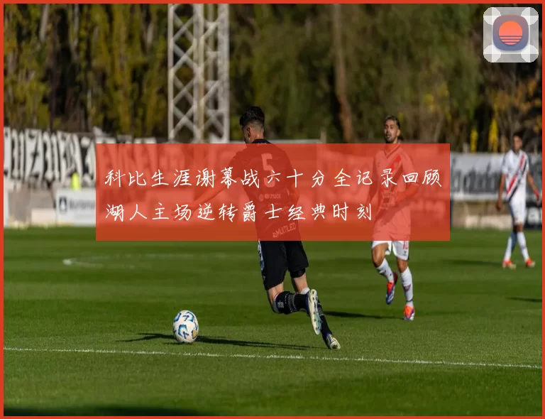 科比生涯谢幕战六十分全记录回顾湖人主场逆转爵士经典时刻