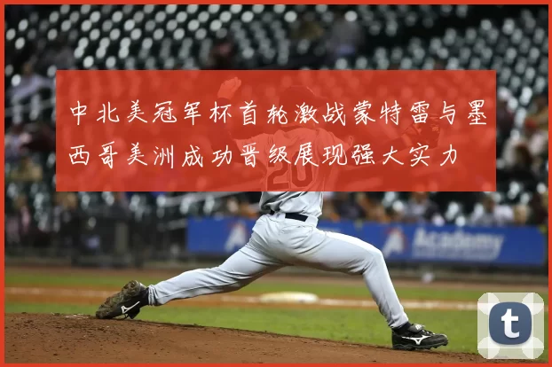 中北美冠军杯首轮激战蒙特雷与墨西哥美洲成功晋级展现强大实力