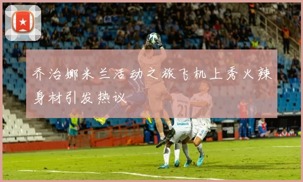 乔治娜米兰活动之旅飞机上秀火辣身材引发热议