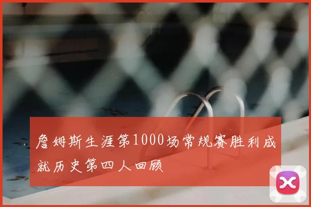 詹姆斯生涯第1000场常规赛胜利成就历史第四人回顾