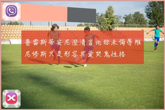 普雷斯蒂安尼澄清言论称未侮辱维尼修斯只是形容其爱哭鬼性格