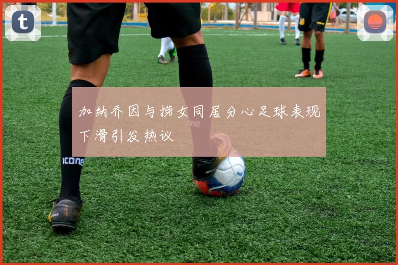 加纳乔因与捞女同居分心足球表现下滑引发热议