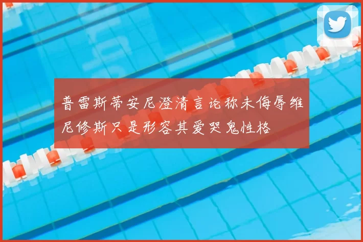 普雷斯蒂安尼澄清言论称未侮辱维尼修斯只是形容其爱哭鬼性格