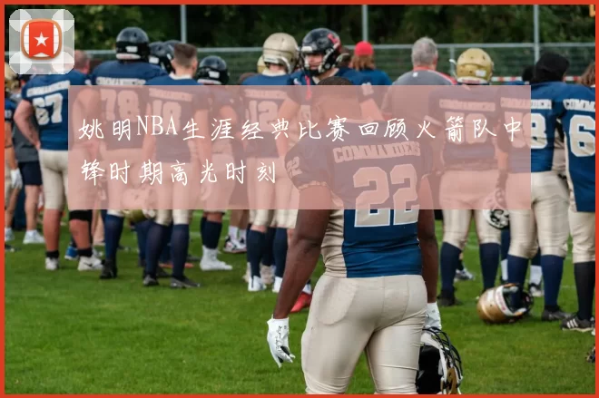 姚明NBA生涯经典比赛回顾火箭队中锋时期高光时刻