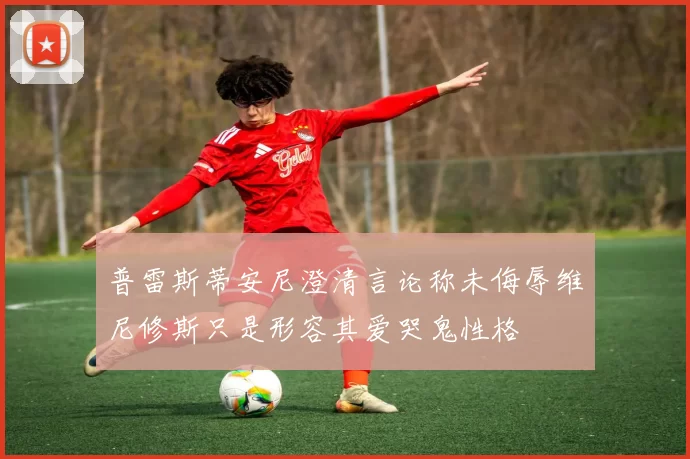 普雷斯蒂安尼澄清言论称未侮辱维尼修斯只是形容其爱哭鬼性格