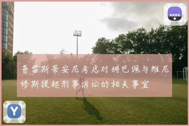 普雷斯蒂安尼考虑对姆巴佩与维尼修斯提起刑事诉讼的相关事宜