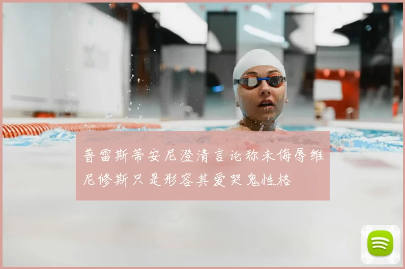 普雷斯蒂安尼澄清言论称未侮辱维尼修斯只是形容其爱哭鬼性格