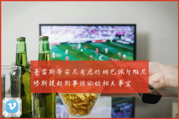 普雷斯蒂安尼考虑对姆巴佩与维尼修斯提起刑事诉讼的相关事宜