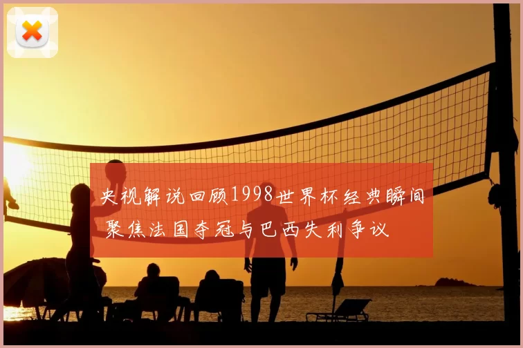 央视解说回顾1998世界杯经典瞬间 聚焦法国夺冠与巴西失利争议