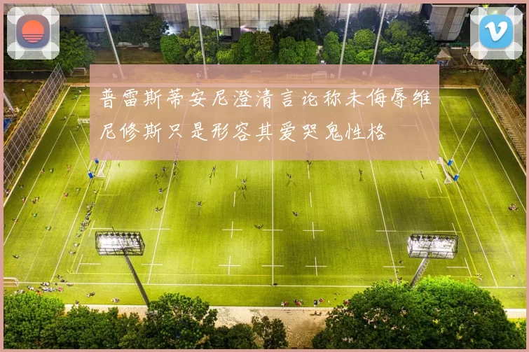 普雷斯蒂安尼澄清言论称未侮辱维尼修斯只是形容其爱哭鬼性格