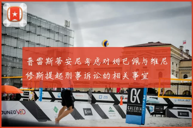 普雷斯蒂安尼考虑对姆巴佩与维尼修斯提起刑事诉讼的相关事宜