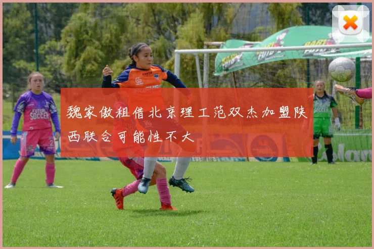 魏家傲租借北京理工范双杰加盟陕西联合可能性不大