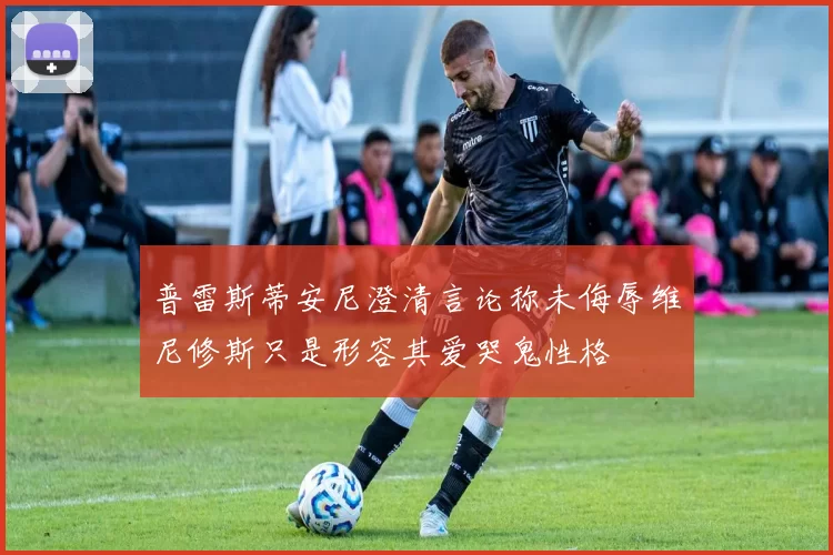 普雷斯蒂安尼澄清言论称未侮辱维尼修斯只是形容其爱哭鬼性格